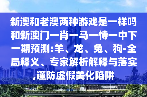 新澳和老澳兩種游戲是一樣嗎和新澳門(mén)一肖一馬一恃一中下一期預測:羊、龍、兔、狗-全局釋義、專(zhuān)家解析解釋與落實(shí),謹防虛假美化陷阱