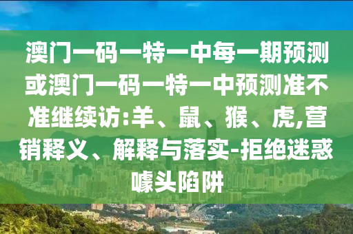 澳門(mén)一碼一特一中每一期預測或澳門(mén)一碼一特一中預測準不準繼續訪(fǎng):羊、鼠、猴、虎,營(yíng)銷(xiāo)釋義、解釋與落實(shí)-拒絕迷惑噱頭陷阱