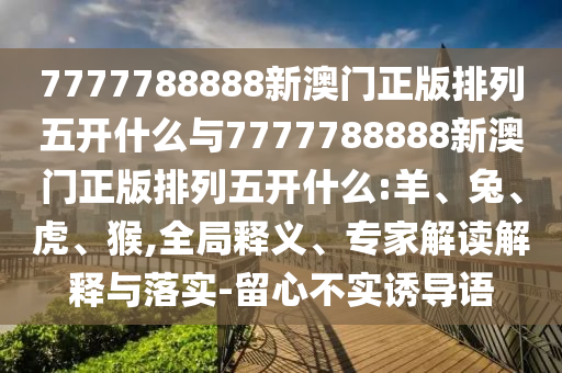 7777788888新澳門(mén)正版排列五開(kāi)什么與7777788888新澳門(mén)正版排列五開(kāi)什么:羊、兔、虎、猴,全局釋義、專(zhuān)家解讀解釋與落實(shí)-留心不實(shí)誘導語(yǔ)